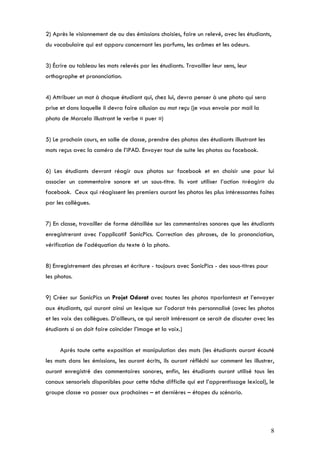 2) Après le visionnement de ou des émissions choisies, faire un relevé, avec les étudiants,
du vocabulaire qui est apparu concernant les parfums, les arômes et les odeurs.


3) Écrire au tableau les mots relevés par les étudiants. Travailler leur sens, leur
orthographe et prononciation.


4) Attribuer un mot à chaque étudiant qui, chez lui, devra penser à une photo qui sera
prise et dans laquelle il devra faire allusion au mot reçu (je vous envoie par mail la
photo de Marcela illustrant le verbe « puer »)


5) Le prochain cours, en salle de classe, prendre des photos des étudiants illustrant les
mots reçus avec la caméra de l’iPAD. Envoyer tout de suite les photos au facebook.


6) Les étudiants devront réagir aux photos sur facebook et en choisir une pour lui
associer un commentaire sonore et un sous-titre. Ils vont utiliser l’action «réagir» du
facebook. Ceux qui réagissent les premiers auront les photos les plus intéressantes faites
par les collègues.


7) En classe, travailler de forme détaillée sur les commentaires sonores que les étudiants
enregistreront avec l’applicatif SonicPics. Correction des phrases, de la prononciation,
vérification de l’adéquation du texte à la photo.


8) Enregistrement des phrases et écriture - toujours avec SonicPics - des sous-titres pour
les photos.


9) Créer sur SonicPics un Projet Odorat avec toutes les photos «parlantes» et l’envoyer
aux étudiants, qui auront ainsi un lexique sur l’odorat très personnalisé (avec les photos
et les voix des collègues. D’ailleurs, ce qui serait intéressant ce serait de discuter avec les
étudiants si on doit faire coïncider l’image et la voix.)


      Après toute cette exposition et manipulation des mots (les étudiants auront écouté
les mots dans les émissions, les auront écrits, ils auront réfléchi sur comment les illustrer,
auront enregistré des commentaires sonores, enfin, les étudiants auront utilisé tous les
canaux sensoriels disponibles pour cette tâche difficile qui est l’apprentissage lexical), le
groupe classe va passer aux prochaines – et dernières – étapes du scénario.




                                                                                             8
 