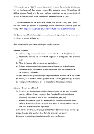 10) Reprendre de la vidéo “Y comme ylang-ylang” et attirer l’attention des étudiants sur
le « nº5 » qui apparaît dans plusieurs images. Dire que cette essence fait partie du très
célèbre parfum Chanel nº5. Raconter quelques anecdotes sur ce parfum (celle de
Marilyn Monroe, qui disait porter, pour dormir, seulement Chanel nº5 etc)


11) Faire visionner le film de Jean-Pierre Jeunet, avec Audrey Tatoo, pour Chanel nº5.
Film sans paroles qui présente la rencontre (et les non-rencontres) d’un couple qui lie par
leurs parfums (http://www.youtube.com/watch?v=ch08Lt1Beo4&feature=related)


12) Comme travail final : faire rédiger un texte narratif à partir du film présenté en 11
en utilisant le lexique de l’odorat.


Nous avons aussi imaginé des scénarios plus simples, tels que :


Scénario débutant :
    1. Visionnement par le groupe classe de la première leçon de l’applicatif Busuu.
    2. Faire mettre en scène par les étudiants en groupe le dialogue de cette première
        leçon.
    3. Filmer les jeux de rôles présentés par les étudiants.
    4. Projeter les vidéos pour le groupe classe et discuter avec les étudiants des
        problèmes et des difficultés de prononciation eues, ainsi que commenter les
        performances réussies etc.
    Ce petit scénario a le grand avantage de permettre aux étudiants de se voir parler
    en français, de se voir t en tant qu’apprentis et de s’écouter, possibilité qui a disparu
    de l’enseignement des langues avec la fin des laboratoires de phonétique.


Scénario «Choisis ton tableau !»
    1. Présenter aux étudiants des mots (préalablement relevés) qui aient un rapport
        avec les tableaux (icônes) présentés dans l’applicatif Pompidou (rubrique
        «Culture»). Travailler un peu ces mots (prononciation, sens etc).
    2. Montrer les tableaux-icônes du Centre Georges Pompidou au groupe-classe.
    3. Chaque étudiant ou groupe d’étudiants doit choisir un tableau et lui donner un
        titre avec les mots travaillés auparavant.
    Cette activité peu être plus longue, avec l’écoute du document oral qui accompagne
    chaque tableau, ainsi que la lecture du texte concernant son auteur.
    L’étape de production peut aussi comprendre un texte plus long.




                                                                                            9
 