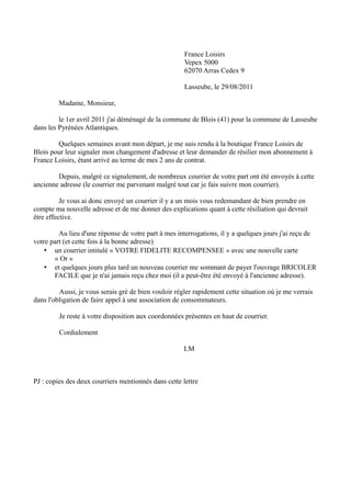 France Loisirs
Vepex 5000
62070 Arras Cedex 9
Lasseube, le 29/08/2011
Madame, Monsieur,
le 1er avril 2011 j'ai déménagé de la commune de Blois (41) pour la commune de Lasseube
dans les Pyrénées Atlantiques.
Quelques semaines avant mon départ, je me suis rendu à la boutique France Loisirs de
Blois pour leur signaler mon changement d'adresse et leur demander de résilier mon abonnement à
France Loisirs, étant arrivé au terme de mes 2 ans de contrat.
Depuis, malgré ce signalement, de nombreux courrier de votre part ont été envoyés à cette
ancienne adresse (le courrier me parvenant malgré tout car je fais suivre mon courrier).
Je vous ai donc envoyé un courrier il y a un mois vous redemandant de bien prendre en
compte ma nouvelle adresse et de me donner des explications quant à cette résiliation qui devrait
être effective.
Au lieu d'une réponse de votre part à mes interrogations, il y a quelques jours j'ai reçu de
votre part (et cette fois à la bonne adresse)
• un courrier intitulé « VOTRE FIDELITE RECOMPENSEE » avec une nouvelle carte
« Or »
• et quelques jours plus tard un nouveau courrier me sommant de payer l'ouvrage BRICOLER
FACILE que je n'ai jamais reçu chez moi (il a peut-être été envoyé à l'ancienne adresse).
Aussi, je vous serais gré de bien vouloir régler rapidement cette situation où je me verrais
dans l'obligation de faire appel à une association de consommateurs.
Je reste à votre disposition aux coordonnées présentes en haut de courrier.
Cordialement
LM
PJ : copies des deux courriers mentionnés dans cette lettre
 