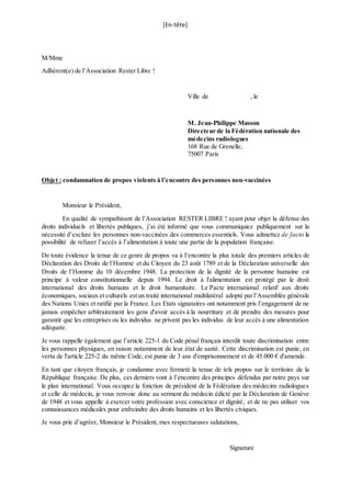 [En-tête]
M/Mme
Adhérent(e) de l’Association Rester Libre !
Ville de , le
M. Jean-Philippe Masson
Directeur de la Fédération nationale des
médecins radiologues
168 Rue de Grenelle,
75007 Paris
Objet : condamnation de propos violents à l’encontre des personnes non-vaccinées
Monsieur le Président,
En qualité de sympathisant de l’Association RESTER LIBRE ! ayant pour objet la défense des
droits individuels et libertés publiques, j’ai été informé que vous communiquiez publiquement sur la
nécessité d’exclure les personnes non-vaccinées des commerces essentiels. Vous admettez de facto la
possibilité de refuser l’accès à l’alimentation à toute une partie de la population française.
De toute évidence la tenue de ce genre de propos va à l’encontre la plus totale des premiers articles de
Déclaration des Droits de l’Homme et du Citoyen du 23 août 1789 et de la Déclaration universelle des
Droits de l’Homme du 10 décembre 1948. La protection de la dignité de la personne humaine est
principe à valeur constitutionnelle depuis 1994. Le droit à l'alimentation est protégé par le droit
international des droits humains et le droit humanitaire. Le Pacte international relatif aux droits
économiques, sociaux et culturels estun traité international multilatéral adopté parl’Assemblée générale
des Nations Unies et ratifié par la France. Les Etats signataires ont notamment pris l’engagement de ne
jamais empêcher arbitrairement les gens d'avoir accès à la nourriture et de prendre des mesures pour
garantir que les entreprises ou les individus ne privent pas les individus de leur accès à une alimentation
adéquate.
Je vous rappelle également que l’article 225-1 du Code pénal français interdit toute discrimination entre
les personnes physiques, en raison notamment de leur état de santé. Cette discrimination est punie, en
vertu de l'article 225-2 du même Code, est punie de 3 ans d'emprisonnement et de 45.000 € d'amende.
En tant que citoyen français, je condamne avec fermeté la tenue de tels propos sur le territoire de la
République française. De plus, ces derniers vont à l’encontre des principes défendus par notre pays sur
le plan international. Vous occupez la fonction de président de la Fédération des médecins radiologues
et celle de médecin, je vous renvoie donc au serment du médecin édicté par la Déclaration de Genève
de 1948 et vous appelle à exercer votre profession avec conscience et dignité, et de ne pas utiliser vos
connaissances médicales pour enfreindre des droits humains et les libertés civiques.
Je vous prie d’agréer, Monsieur le Président, mes respectueuses salutations,
Signature
 