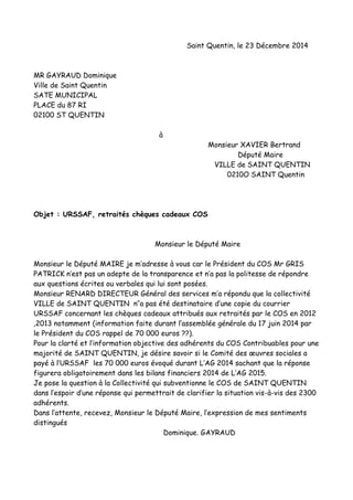 Saint Quentin, le 23 Décembre 2014
MR GAYRAUD Dominique
Ville de Saint Quentin
SATE MUNICIPAL
PLACE du 87 RI
02100 ST QUENTIN
à
Monsieur XAVIER Bertrand
Député Maire
VILLE de SAINT QUENTIN
0210O SAINT Quentin
Objet : URSSAF, retraités chèques cadeaux COS
Monsieur le Député Maire
Monsieur le Député MAIRE je m’adresse à vous car le Président du COS Mr GRIS
PATRICK n’est pas un adepte de la transparence et n’a pas la politesse de répondre
aux questions écrites ou verbales qui lui sont posées.
Monsieur RENARD DIRECTEUR Général des services m’a répondu que la collectivité
VILLE de SAINT QUENTIN n’’a pas été destinataire d’une copie du courrier
URSSAF concernant les chèques cadeaux attribués aux retraités par le COS en 2012
,2013 notamment (information faite durant l’assemblée générale du 17 juin 2014 par
le Président du COS rappel de 70 000 euros ??).
Pour la clarté et l’information objective des adhérents du COS Contribuables pour une
majorité de SAINT QUENTIN, je désire savoir si le Comité des œuvres sociales a
payé à l’URSSAF les 70 000 euros évoqué durant L’AG 2014 sachant que la réponse
figurera obligatoirement dans les bilans financiers 2014 de L’AG 2015.
Je pose la question à la Collectivité qui subventionne le COS de SAINT QUENTIN
dans l’espoir d’une réponse qui permettrait de clarifier la situation vis-à-vis des 2300
adhérents.
Dans l’attente, recevez, Monsieur le Député Maire, l’expression de mes sentiments
distingués
Dominique. GAYRAUD
 