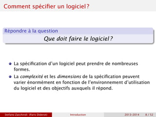 Comment spécifier un logiciel ?
Répondre à la question
Que doit faire le logiciel ?
La spécification d’un logiciel peut prendre de nombreuses
formes.
La complexité et les dimensions de la spécification peuvent
varier énormément en fonction de l’environnement d’utilisation
du logiciel et des objectifs auxquels il répond.
Stefano Zacchiroli (Paris Diderot) Introduction 2013–2014 8 / 52
 