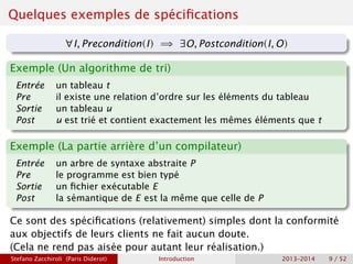 Quelques exemples de spécifications
∀I, Precondition(I) =⇒ ∃O, Postcondition(I, O)
Exemple (Un algorithme de tri)
Entrée un tableau t
Pre il existe une relation d’ordre sur les éléments du tableau
Sortie un tableau u
Post u est trié et contient exactement les mêmes éléments que t
Exemple (La partie arrière d’un compilateur)
Entrée un arbre de syntaxe abstraite P
Pre le programme est bien typé
Sortie un fichier exécutable E
Post la sémantique de E est la même que celle de P
Ce sont des spécifications (relativement) simples dont la conformité
aux objectifs de leurs clients ne fait aucun doute.
(Cela ne rend pas aisée pour autant leur réalisation.)
Stefano Zacchiroli (Paris Diderot) Introduction 2013–2014 9 / 52
 