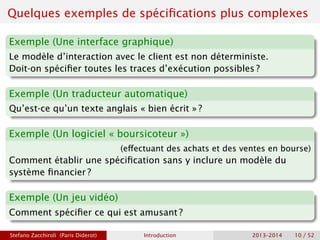 Quelques exemples de spécifications plus complexes
Exemple (Une interface graphique)
Le modèle d’interaction avec le client est non déterministe.
Doit-on spécifier toutes les traces d’exécution possibles ?
Exemple (Un traducteur automatique)
Qu’est-ce qu’un texte anglais « bien écrit » ?
Exemple (Un logiciel « boursicoteur »)
(effectuant des achats et des ventes en bourse)
Comment établir une spécification sans y inclure un modèle du
système financier ?
Exemple (Un jeu vidéo)
Comment spécifier ce qui est amusant ?
Stefano Zacchiroli (Paris Diderot) Introduction 2013–2014 10 / 52
 