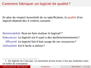 Comment fabriquer un logiciel de qualité ?
En plus du respect (essentiel) de sa spécification, la qualité d’un
logiciel dépend des 4 critères suivants :
Maintenabilité Peut-on faire évoluer le logiciel ? 1
Robustesse Le logiciel est-il sujet à des dysfonctionnements ?
Efficacité Le logiciel fait-il bon usage de ses ressources ?
Utilisabilité Est-il facile à utiliser ?
1. Un logiciel ne s’use pas. La correction d’une erreur n’est pas évolution mais
un échec du concepteur.
Stefano Zacchiroli (Paris Diderot) Introduction 2013–2014 11 / 52
 
