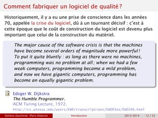 Comment fabriquer un logiciel de qualité ?
Historiquement, il y a eu une prise de conscience dans les années
70, appelée la crise du logiciel, dû à un tournant décisif : c’est à
cette époque que le coût de construction du logiciel est devenu plus
important que celui de la construction du matériel.
The major cause of the software crisis is that the machines
have become several orders of magnitude more powerful !
To put it quite bluntly : as long as there were no machines,
programming was no problem at all ; when we had a few
weak computers, programming became a mild problem,
and now we have gigantic computers, programming has
become an equally gigantic problem.
Edsger W. Dijkstra
The Humble Programmer.
ACM Turing Lecture, 1972.
http://cs.utexas.edu/users/EWD/transcriptions/EWD03xx/EWD340.html
Stefano Zacchiroli (Paris Diderot) Introduction 2013–2014 12 / 52
 