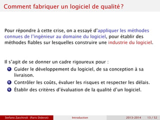 Comment fabriquer un logiciel de qualité ?
Pour répondre à cette crise, on a essayé d’appliquer les méthodes
connues de l’ingénieur au domaine du logiciel, pour établir des
méthodes fiables sur lesquelles construire une industrie du logiciel.
Il s’agit de se donner un cadre rigoureux pour :
1 Guider le développement du logiciel, de sa conception à sa
livraison.
2 Contrôler les coûts, évaluer les risques et respecter les délais.
3 Établir des critères d’évaluation de la qualité d’un logiciel.
Stefano Zacchiroli (Paris Diderot) Introduction 2013–2014 13 / 52
 