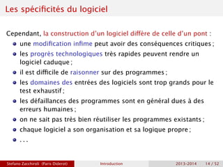 Les spécificités du logiciel
Cependant, la construction d’un logiciel diffère de celle d’un pont :
une modification infime peut avoir des conséquences critiques ;
les progrès technologiques très rapides peuvent rendre un
logiciel caduque ;
il est difficile de raisonner sur des programmes ;
les domaines des entrées des logiciels sont trop grands pour le
test exhaustif ;
les défaillances des programmes sont en général dues à des
erreurs humaines ;
on ne sait pas très bien réutiliser les programmes existants ;
chaque logiciel a son organisation et sa logique propre ;
. . .
Stefano Zacchiroli (Paris Diderot) Introduction 2013–2014 14 / 52
 