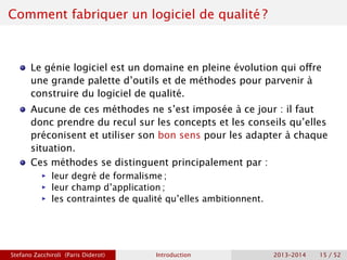 Comment fabriquer un logiciel de qualité ?
Le génie logiciel est un domaine en pleine évolution qui offre
une grande palette d’outils et de méthodes pour parvenir à
construire du logiciel de qualité.
Aucune de ces méthodes ne s’est imposée à ce jour : il faut
donc prendre du recul sur les concepts et les conseils qu’elles
préconisent et utiliser son bon sens pour les adapter à chaque
situation.
Ces méthodes se distinguent principalement par :
ñ leur degré de formalisme ;
ñ leur champ d’application ;
ñ les contraintes de qualité qu’elles ambitionnent.
Stefano Zacchiroli (Paris Diderot) Introduction 2013–2014 15 / 52
 