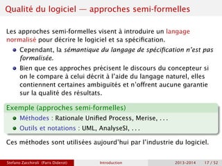 Qualité du logiciel — approches semi-formelles
Les approches semi-formelles visent à introduire un langage
normalisé pour décrire le logiciel et sa spécification.
Cependant, la sémantique du langage de spécification n’est pas
formalisée.
Bien que ces approches précisent le discours du concepteur si
on le compare à celui décrit à l’aide du langage naturel, elles
contiennent certaines ambiguïtés et n’offrent aucune garantie
sur la qualité des résultats.
Exemple (approches semi-formelles)
Méthodes : Rationale Unified Process, Merise, . . .
Outils et notations : UML, AnalyseSI, . . .
Ces méthodes sont utilisées aujourd’hui par l’industrie du logiciel.
Stefano Zacchiroli (Paris Diderot) Introduction 2013–2014 17 / 52
 