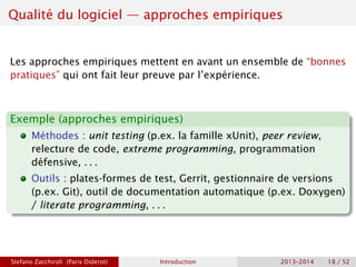 Qualité du logiciel — approches empiriques
Les approches empiriques mettent en avant un ensemble de “bonnes
pratiques” qui ont fait leur preuve par l’expérience.
Exemple (approches empiriques)
Méthodes : unit testing (p.ex. la famille xUnit), peer review,
relecture de code, extreme programming, programmation
défensive, . . .
Outils : plates-formes de test, Gerrit, gestionnaire de versions
(p.ex. Git), outil de documentation automatique (p.ex. Doxygen)
/ literate programming, . . .
Stefano Zacchiroli (Paris Diderot) Introduction 2013–2014 18 / 52
 