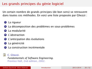 Les grands principes du génie logiciel
Un certain nombre de grands principes (de bon sens) se retrouvent
dans toutes ces méthodes. En voici une liste proposée par Ghezzi :
1 La rigueur
2 La décomposition des problèmes en sous-problèmes
3 La modularité
4 L’abstraction
5 L’anticipation des évolutions
6 La généricité
7 La construction incrémentale
C. Ghezzi.
Fundamentals of Software Engineering.
Prentice Hall, 2nd edition, 2002.
Stefano Zacchiroli (Paris Diderot) Introduction 2013–2014 20 / 52
 
