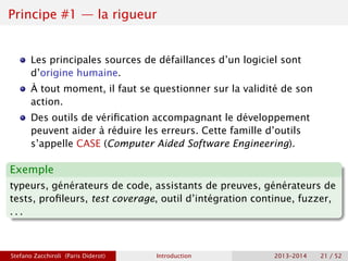 Principe #1 — la rigueur
Les principales sources de défaillances d’un logiciel sont
d’origine humaine.
À tout moment, il faut se questionner sur la validité de son
action.
Des outils de vérification accompagnant le développement
peuvent aider à réduire les erreurs. Cette famille d’outils
s’appelle CASE (Computer Aided Software Engineering).
Exemple
typeurs, générateurs de code, assistants de preuves, générateurs de
tests, profileurs, test coverage, outil d’intégration continue, fuzzer,
. . .
Stefano Zacchiroli (Paris Diderot) Introduction 2013–2014 21 / 52
 