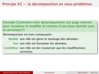 Principe #2 — la décomposition en sous-problèmes
Exemple (Comment créer dynamiquement une page internet
pour visualiser et modifier le contenu d’une base donnée sans
la corrompre ?)
Décomposition en trois composants :
Modèle son rôle est gérer le stockage des données.
Vue son rôle est formatter les données.
Contrôleur son rôle est de n’autoriser que les modifications
correctes.
Stefano Zacchiroli (Paris Diderot) Introduction 2013–2014 24 / 52
 