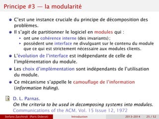 Principe #3 — la modularité
C’est une instance cruciale du principe de décomposition des
problèmes.
Il s’agit de partitionner le logiciel en modules qui :
ñ ont une cohérence interne (des invariants) ;
ñ possèdent une interface ne divulguant sur le contenu du module
que ce qui est strictement nécessaire aux modules clients.
L’évolution de l’interface est indépendante de celle de
l’implémentation du module.
Les choix d’implémentation sont indépendants de l’utilisation
du module.
Ce mécanisme s’appelle le camouflage de l’information
(information hiding).
D. L. Parnas.
On the criteria to be used in decomposing systems into modules.
Communications of the ACM. Vol. 15 Issue 12, 1972
Stefano Zacchiroli (Paris Diderot) Introduction 2013–2014 25 / 52
 