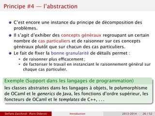 Principe #4 — l’abstraction
C’est encore une instance du principe de décomposition des
problèmes.
Il s’agit d’exhiber des concepts généraux regroupant un certain
nombre de cas particuliers et de raisonner sur ces concepts
généraux plutôt que sur chacun des cas particuliers.
Le fait de fixer la bonne granularité de détails permet :
ñ de raisonner plus efficacement ;
ñ de factoriser le travail en instanciant le raisonnement général sur
chaque cas particulier.
Exemple (Support dans les langages de programmation)
les classes abstraites dans les langages à objets, le polymorphisme
de OCaml et le generics de Java, les fonctions d’ordre supérieur, les
foncteurs de OCaml et le templates de C++, . . .
Stefano Zacchiroli (Paris Diderot) Introduction 2013–2014 26 / 52
 