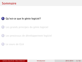 Sommaire
1 Qu’est-ce que le génie logiciel ?
2 Les grands principes du génie logiciel
3 Les processus de développement logiciel
4 Le cours de GLA
Stefano Zacchiroli (Paris Diderot) Introduction 2013–2014 3 / 52
 