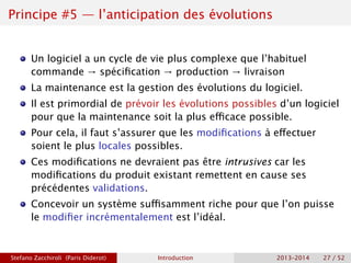 Principe #5 — l’anticipation des évolutions
Un logiciel a un cycle de vie plus complexe que l’habituel
commande → spécification → production → livraison
La maintenance est la gestion des évolutions du logiciel.
Il est primordial de prévoir les évolutions possibles d’un logiciel
pour que la maintenance soit la plus efficace possible.
Pour cela, il faut s’assurer que les modifications à effectuer
soient le plus locales possibles.
Ces modifications ne devraient pas être intrusives car les
modifications du produit existant remettent en cause ses
précédentes validations.
Concevoir un système suffisamment riche pour que l’on puisse
le modifier incrémentalement est l’idéal.
Stefano Zacchiroli (Paris Diderot) Introduction 2013–2014 27 / 52
 