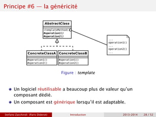 Principe #6 — la généricité
Figure : template
Un logiciel réutilisable a beaucoup plus de valeur qu’un
composant dédié.
Un composant est générique lorsqu’il est adaptable.
Stefano Zacchiroli (Paris Diderot) Introduction 2013–2014 28 / 52
 