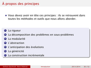 À propos des principes
Vous devez avoir en tête ces principes : ils se retrouvent dans
toutes les méthodes et outils que nous allons aborder.
1 La rigueur
2 La décomposition des problèmes en sous-problèmes
3 La modularité
4 L’abstraction
5 L’anticipation des évolutions
6 La généricité
7 La construction incrémentale
Stefano Zacchiroli (Paris Diderot) Introduction 2013–2014 30 / 52
 