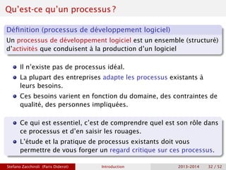 Qu’est-ce qu’un processus ?
Définition (processus de développement logiciel)
Un processus de développement logiciel est un ensemble (structuré)
d’activités que conduisent à la production d’un logiciel
Il n’existe pas de processus idéal.
La plupart des entreprises adapte les processus existants à
leurs besoins.
Ces besoins varient en fonction du domaine, des contraintes de
qualité, des personnes impliquées.
Ce qui est essentiel, c’est de comprendre quel est son rôle dans
ce processus et d’en saisir les rouages.
L’étude et la pratique de processus existants doit vous
permettre de vous forger un regard critique sur ces processus.
Stefano Zacchiroli (Paris Diderot) Introduction 2013–2014 32 / 52
 