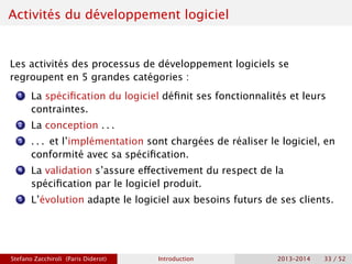 Activités du développement logiciel
Les activités des processus de développement logiciels se
regroupent en 5 grandes catégories :
1 La spécification du logiciel définit ses fonctionnalités et leurs
contraintes.
2 La conception . . .
3 . . . et l’implémentation sont chargées de réaliser le logiciel, en
conformité avec sa spécification.
4 La validation s’assure effectivement du respect de la
spécification par le logiciel produit.
5 L’évolution adapte le logiciel aux besoins futurs de ses clients.
Stefano Zacchiroli (Paris Diderot) Introduction 2013–2014 33 / 52
 