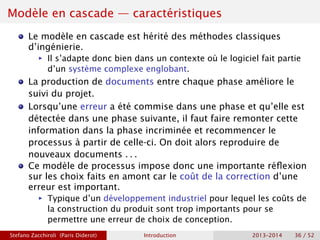 Modèle en cascade — caractéristiques
Le modèle en cascade est hérité des méthodes classiques
d’ingénierie.
ñ Il s’adapte donc bien dans un contexte où le logiciel fait partie
d’un système complexe englobant.
La production de documents entre chaque phase améliore le
suivi du projet.
Lorsqu’une erreur a été commise dans une phase et qu’elle est
détectée dans une phase suivante, il faut faire remonter cette
information dans la phase incriminée et recommencer le
processus à partir de celle-ci. On doit alors reproduire de
nouveaux documents . . .
Ce modèle de processus impose donc une importante réflexion
sur les choix faits en amont car le coût de la correction d’une
erreur est important.
ñ Typique d’un développement industriel pour lequel les coûts de
la construction du produit sont trop importants pour se
permettre une erreur de choix de conception.
Stefano Zacchiroli (Paris Diderot) Introduction 2013–2014 36 / 52
 