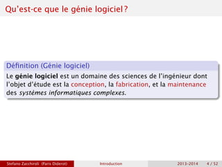 Qu’est-ce que le génie logiciel ?
Définition (Génie logiciel)
Le génie logiciel est un domaine des sciences de l’ingénieur dont
l’objet d’étude est la conception, la fabrication, et la maintenance
des systèmes informatiques complexes.
Stefano Zacchiroli (Paris Diderot) Introduction 2013–2014 4 / 52
 