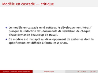Modèle en cascade — critique
Le modèle en cascade rend coûteux le développement itératif
puisque la rédaction des documents de validation de chaque
phase demande beaucoup de travail.
Ce modèle est inadapté au développement de systèmes dont la
spécification est difficile à formuler a priori.
Stefano Zacchiroli (Paris Diderot) Introduction 2013–2014 38 / 52
 