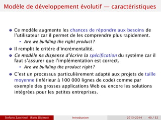 Modèle de développement évolutif — caractéristiques
Ce modèle augmente les chances de répondre aux besoins de
l’utilisateur car il permet de les comprendre plus rapidement.
ñ Are we building the right product ?
Il remplit le critère d’incrémentalité.
Ce modèle ne dispense d’écrire la spécification du système car il
faut s’assurer que l’implémentation est correct.
ñ Are we building the product right ?
C’est un processus particulièrement adapté aux projets de taille
moyenne (inférieur à 100 000 lignes de code) comme par
exemple des grosses applications Web ou encore les solutions
intégrées pour les petites entreprises.
Stefano Zacchiroli (Paris Diderot) Introduction 2013–2014 40 / 52
 