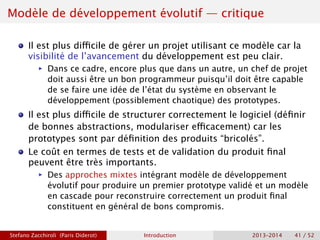 Modèle de développement évolutif — critique
Il est plus difficile de gérer un projet utilisant ce modèle car la
visibilité de l’avancement du développement est peu clair.
ñ Dans ce cadre, encore plus que dans un autre, un chef de projet
doit aussi être un bon programmeur puisqu’il doit être capable
de se faire une idée de l’état du système en observant le
développement (possiblement chaotique) des prototypes.
Il est plus difficile de structurer correctement le logiciel (définir
de bonnes abstractions, modulariser efficacement) car les
prototypes sont par définition des produits “bricolés”.
Le coût en termes de tests et de validation du produit final
peuvent être très importants.
ñ Des approches mixtes intégrant modèle de développement
évolutif pour produire un premier prototype validé et un modèle
en cascade pour reconstruire correctement un produit final
constituent en général de bons compromis.
Stefano Zacchiroli (Paris Diderot) Introduction 2013–2014 41 / 52
 