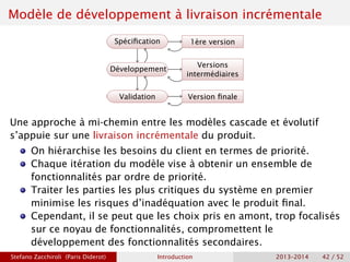 Modèle de développement à livraison incrémentale
Spécification
Développement
Validation
1ère version
Versions
intermédiaires
Version finale
Une approche à mi-chemin entre les modèles cascade et évolutif
s’appuie sur une livraison incrémentale du produit.
On hiérarchise les besoins du client en termes de priorité.
Chaque itération du modèle vise à obtenir un ensemble de
fonctionnalités par ordre de priorité.
Traiter les parties les plus critiques du système en premier
minimise les risques d’inadéquation avec le produit final.
Cependant, il se peut que les choix pris en amont, trop focalisés
sur ce noyau de fonctionnalités, compromettent le
développement des fonctionnalités secondaires.
Stefano Zacchiroli (Paris Diderot) Introduction 2013–2014 42 / 52
 