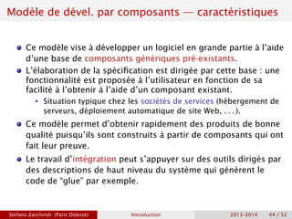 Modèle de dével. par composants — caractéristiques
Ce modèle vise à développer un logiciel en grande partie à l’aide
d’une base de composants génériques pré-existants.
L’élaboration de la spécification est dirigée par cette base : une
fonctionnalité est proposée à l’utilisateur en fonction de sa
facilité à l’obtenir à l’aide d’un composant existant.
ñ Situation typique chez les sociétés de services (hébergement de
serveurs, déploiement automatique de site Web, . . . ).
Ce modèle permet d’obtenir rapidement des produits de bonne
qualité puisqu’ils sont construits à partir de composants qui ont
fait leur preuve.
Le travail d’intégration peut s’appuyer sur des outils dirigés par
des descriptions de haut niveau du système qui génèrent le
code de “glue” par exemple.
Stefano Zacchiroli (Paris Diderot) Introduction 2013–2014 44 / 52
 