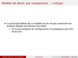 Modèle de dével. par composants — critique
Le principal défaut de ce modèle est de ne pas construire un
produit adapté aux besoins du client.
ñ Un travail complexe de configuration et d’adaptation peut être
nécessaire.
Stefano Zacchiroli (Paris Diderot) Introduction 2013–2014 45 / 52
 