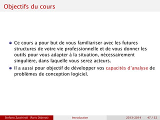 Objectifs du cours
Ce cours a pour but de vous familiariser avec les futures
structures de votre vie professionnelle et de vous donner les
outils pour vous adapter à la situation, nécessairement
singulière, dans laquelle vous serez acteurs.
Il a aussi pour objectif de développer vos capacités d’analyse de
problèmes de conception logiciel.
Stefano Zacchiroli (Paris Diderot) Introduction 2013–2014 47 / 52
 