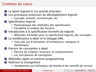 Contenu du cours
1 Le génie logiciel et ses grands principes
2 Les principaux processus de développement logiciel
ñ Cascade, évolutif, incrémentale, etc.
3 Spécification logiciel
ñ Panoramiques des méthodes des spécification
ñ Faisabilité et analyse des besoins
4 Introduction à la spécification formelle du logiciel
ñ Méthodes formelles pour la spécification logiciel, des exemples
5 La modélisation à objet et le langage UML
ñ Vues des cas d’utilisation, d’architecture, statiques et
dynamiques
6 Patrons de conception à objet
ñ Patrons de création, structure, et comportement
ñ Les anti-patrons de conception
7 Méthodes agiles et extreme programming
8 Maîtriser le changement
ñ Introduction aux techniques de testing et de contrôle de version
Stefano Zacchiroli (Paris Diderot) Introduction 2013–2014 48 / 52
 