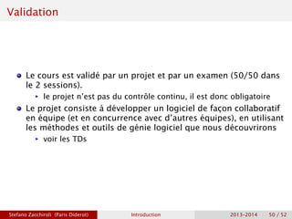 Validation
Le cours est validé par un projet et par un examen (50/50 dans
le 2 sessions).
ñ le projet n’est pas du contrôle continu, il est donc obligatoire
Le projet consiste à développer un logiciel de façon collaboratif
en équipe (et en concurrence avec d’autres équipes), en utilisant
les méthodes et outils de génie logiciel que nous découvrirons
ñ voir les TDs
Stefano Zacchiroli (Paris Diderot) Introduction 2013–2014 50 / 52
 