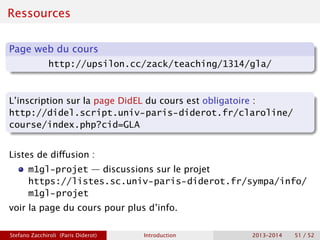 Ressources
Page web du cours
http://upsilon.cc/zack/teaching/1314/gla/
L’inscription sur la page DidEL du cours est obligatoire :
http://didel.script.univ-paris-diderot.fr/claroline/
course/index.php?cid=GLA
Listes de diffusion :
m1gl-projet — discussions sur le projet
https://listes.sc.univ-paris-diderot.fr/sympa/info/
m1gl-projet
voir la page du cours pour plus d’info.
Stefano Zacchiroli (Paris Diderot) Introduction 2013–2014 51 / 52
 