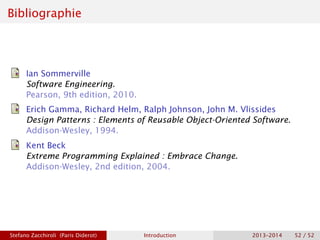 Bibliographie
Ian Sommerville
Software Engineering.
Pearson, 9th edition, 2010.
Erich Gamma, Richard Helm, Ralph Johnson, John M. Vlissides
Design Patterns : Elements of Reusable Object-Oriented Software.
Addison-Wesley, 1994.
Kent Beck
Extreme Programming Explained : Embrace Change.
Addison-Wesley, 2nd edition, 2004.
Stefano Zacchiroli (Paris Diderot) Introduction 2013–2014 52 / 52
 