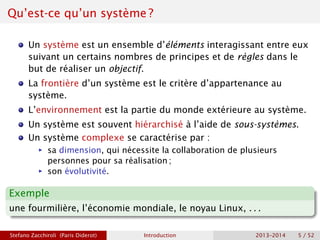 Qu’est-ce qu’un système ?
Un système est un ensemble d’éléments interagissant entre eux
suivant un certains nombres de principes et de règles dans le
but de réaliser un objectif.
La frontière d’un système est le critère d’appartenance au
système.
L’environnement est la partie du monde extérieure au système.
Un système est souvent hiérarchisé à l’aide de sous-systèmes.
Un système complexe se caractérise par :
ñ sa dimension, qui nécessite la collaboration de plusieurs
personnes pour sa réalisation ;
ñ son évolutivité.
Exemple
une fourmilière, l’économie mondiale, le noyau Linux, . . .
Stefano Zacchiroli (Paris Diderot) Introduction 2013–2014 5 / 52
 
