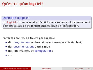 Qu’est-ce qu’un logiciel ?
Définition (Logiciel)
Un logiciel est un ensemble d’entités nécessaires au fonctionnement
d’un processus de traitement automatique de l’information.
Parmi ces entités, on trouve par exemple :
des programmes (en format code source ou exécutables) ;
des documentations d’utilisation ;
des informations de configuration ;
. . .
Stefano Zacchiroli (Paris Diderot) Introduction 2013–2014 6 / 52
 