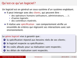 Qu’est-ce qu’un logiciel ?
Un logiciel est en général un sous-système d’un système englobant.
Il peut interagir avec des clients, qui peuvent être :
ñ des opérateurs humains (utilisateurs, administrateurs, . . . ) ;
ñ d’autres logiciels ;
ñ des contrôleurs matériels.
Il réalise une spécification : son comportement vérifie un
ensemble de critères qui régissent ses interactions avec son
environnement.
Le génie logiciel vise à garantir que :
1 la spécification répond aux besoins réels de ses clients ;
2 le logiciel respecte sa spécification ;
3 les coûts alloués pour sa réalisation sont respectés ;
4 les délais de réalisation sont respectés.
Stefano Zacchiroli (Paris Diderot) Introduction 2013–2014 7 / 52
 
