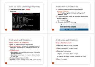 Scan de ports (Balayage de ports)
Le scanneur de ports nmap
Exemple
45
Analyse de vulnérabilités
Utilisation de scanneurs de vulnérabilité
Nessus, OpenVas
SAINT (Security Administrator's Integrated
Network Tool)
Consultation des bases de données répertoriant
les vulnérabilités
ex : Insecure.org
Consulter les CERT (cert.org)
46
Analyse de vulnérabilités
Nessus: Scanneur de vulnérabilité
Basé sur une architecture client/serveur
Système de plugins: effectue de réelles attaques et
présente le résultat de ces attaques sous forme de
rapports
Modes de scan:
Scan distant: détecte les ports ouverts et effectue les
attaques à distance
Scan local: se connecte à la machine cible et effectue
un scan local
Nessus est payant depuis 2005
OpenVas a pris le relais (Licence GPL, Open-source)
47
Analyse de vulnérabilités
Nessus: Fonctionnement
Détection des machines vivantes
Balayage de ports (nmap, amap)
Collecte d’informations
Type et version des divers services
Liste des packages installés (utilisation de SSH)
Tests d’intrusion
48
 