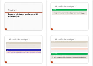 Chapitre I
Aspects généraux sur la sécurité
informatique
5
Sécurité informatique ?
6
Quoi ?
« La sécurité informatique consiste à garantir que les ressources matérielles ou
logicielles d'une organisation sont uniquement utilisées dans le cadre prévu » JF Pillou
Sécurité informatique ?
7
Quoi ?
« La sécurité informatique consiste à garantir que les ressources matérielles ou
logicielles d'une organisation sont uniquement utilisées dans le cadre prévu » JF Pillou
But ?
Préserver la confidentialité, la disponibilité et l’intégrité des ressources d’un système
Sécurité informatique ?
8
Quoi ?
« La sécurité informatique consiste à garantir que les ressources matérielles ou logicielles
d'une organisation sont uniquement utilisées dans le cadre prévu » JF Pillou
But ?
Préserver la confidentialité, la disponibilité et l’intégrité des ressources d’un système
Comment ?
• Analyse de vulnérabilités et d’attaques
• Mise en œuvre de moyens humains, organisationnels et techniques en prévention de la menace
 