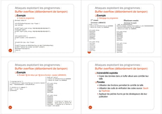 Attaques exploitant les programmes :
Buffer overflow (débordement de tampon)
Exemple
Code du programme
81
Attaques exploitant les programmes :
Buffer overflow (débordement de tampon)
Exemple
Débogage du programme
82
1er essai:
@retour: x804847d
Plusieurs essais:
@retour écrasée
Attaques exploitant les programmes :
Buffer overflow (débordement de tampon)
Exemple
Écraser l’@ de retour par l’@ de la fonction cracker (x8048434)
83
Attaques exploitant les programmes :
Buffer overflow (débordement de tampon)
Vulnérabilité exploitée
Copier des données dans un buffer alloué sans contrôler leur
taille
Parades
Utilisation des fonctions permettant le contrôle de taille
Utilisation des outils de vérification des codes source: Qaudit
ou Flawfinder
Appliquer les patches fournis par les développeurs dès leur
publication
84
 
