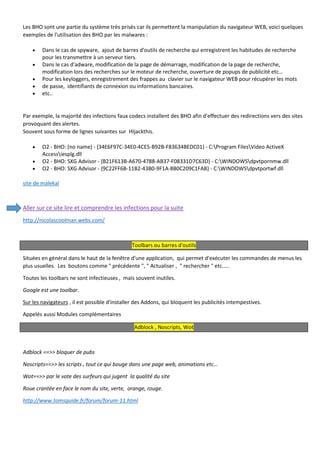 Les BHO sont une partie du système très prisés car ils permettent la manipulation du navigateur WEB, voici quelques exemples de l'utilisation des BHO par les malwares : 
 Dans le cas de spyware, ajout de barres d'outils de recherche qui enregistrent les habitudes de recherche pour les transmettre à un serveur tiers. 
 Dans le cas d'adware, modification de la page de démarrage, modification de la page de recherche, modification lors des recherches sur le moteur de recherche, ouverture de popups de publicité etc… 
 Pour les keyloggers, enregistrement des frappes au clavier sur le navigateur WEB pour récupérer les mots 
 de passe, identifiants de connexion ou informations bancaires. 
 etc.. 
Par exemple, la majorité des infections faux codecs installent des BHO afin d'effectuer des redirections vers des sites provoquant des alertes. Souvent sous forme de lignes suivantes sur HIjackthis. 
 O2 - BHO: (no name) - {34E6F97C-34E0-4CE5-B92B-F83634BEDC01} - C:Program FilesVideo ActiveX Accessiesplg.dll 
 O2 - BHO: SXG Advisor - {B21F613B-A670-4788-AB37-F08331D7C63D} - C:WINDOWSdpvtpornmw.dll 
 O2 - BHO: SXG Advisor - {9C22FF6B-11B2-43B0-9F1A-8B0C209C1FAB} - C:WINDOWSdpvtportwf.dll 
site de malekal 
Aller sur ce site lire et comprendre les infections pour la suite 
http://nicolascoolman.webs.com/ 
Toolbars ou barres d'outils 
Situées en général dans le haut de la fenêtre d'une application, qui permet d'exécuter les commandes de menus les plus usuelles. Les boutons comme " précédente ", " Actualiser , " rechercher " etc..... 
Toutes les toolbars ne sont infectieuses , mais souvent inutiles. 
Google est une toolbar. 
Sur les navigateurs , il est possible d'installer des Addons, qui bloquent les publicités intempestives. 
Appelés aussi Modules complémentaires Adblock , Noscripts, Wot 
Adblock ==>> bloquer de pubs 
Noscripts==>> les scripts , tout ce qui bouge dans une page web, animations etc… 
Wot==>> par le vote des surfeurs qui jugent la qualité du site 
Roue crantée en face le nom du site, verte, orange, rouge. 
http://www.tomsguide.fr/forum/forum-11.html 
 