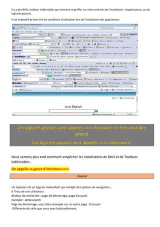 Il y a des BHO, toolbars indésirables qui viennent se greffer sur notre ordi lors de l'installation d'applications, ou de logiciels gratuits. 
Il est impératif de bien lire les conditions d’utilisation lors de l’installation des applications. 
Les logiciels gratuits sont appelés ==>> freeware == free veut dire gratuit Les logiciels payants sont appelés ==>> shareware. 
Nous verrons plus tard comment empêcher les installations de BHO et de Toolbars indésirables . On appelle ce genre d'infections==>> Hijacker 
Un Hijacker est un logiciel malveillant qui modifie des options du navigateur , 
à l'insu de son utilisateur. 
Moteur de recherche , page de démarrage, page d'accueil. 
Exemple : delta search 
Page de démarrage, vous êtes renvoyés sur un autre page d’accueil 
Différente de celle que vous avez habituellement. 
 
