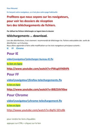 Pour Résumé 
En lançant votre navigateur, ce n'est plus votre page habituelle 
Profitons que nous soyons sur les navigateurs, 
pour voir les dossiers de réception 
lors des téléchargements de fichiers. 
Par défaut les fichiers téléchargés se logent dans le dossier 
téléchargements ou download. 
Lors des désinfections, il est vivement recommandé de télécharger les fichiers exécutables des outils de désinfection sur le bureau. 
Nous allons apprendre à faire cette modification sur les trois navigateurs principaux suivants : 
IE FF Chrome 
Pour IE 
videonavigateurtelecharger-bureau-IE.flv le lien en ligne 
http://www.youtube.com/watch?v=PWcgAYH0hPk 
Pour FF 
videonavigateurfirefox-telechargements.flv le lien en ligne 
http://www.youtube.com/watch?v=IBB25ihFXbw 
Pour Chrome 
videonavigateurchrome-telechargement.flv le lien en ligne 
http://www.youtube.com/watch?v=8qF6-5EhzBk 
pour rendre les liens cliquables 
appuyez sur CTRL + cliquez sur le lien  