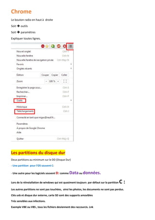Chrome 
Le bouton radio en haut à droite 
Soit  outils 
Soit  paramètres 
Expliquer toutes lignes. 
Les partitions du disque dur 
Deux partitions au minimum sur le DD (Disque Dur) 
- Une partition pour l'OS souvent C: 
- Une autre pour les logiciels souvent D: comme Data ou données. 
Lors de la réinstallation de windows qui est quasiment toujours par défaut sur la partition C : 
Les autres partitions ne sont pas touchées, ainsi les photos, les documents ne sont pas perdus. 
Clés usb et disque dur externe, carte SD sont des supports amovibles 
Très sensibles aux infections. 
Exemple VBE ou VBS , tous les fichiers deviennent des raccourcis. Lnk  